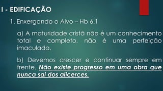 I - EDIFICAÇÃO
1. Enxergando o Alvo – Hb 6.1
a) A maturidade cristã não é um conhecimento
total e completo, não é uma perfeição
imaculada.
b) Devemos crescer e continuar sempre em
frente. Não existe progresso em uma obra que
nunca sai dos alicerces.
 