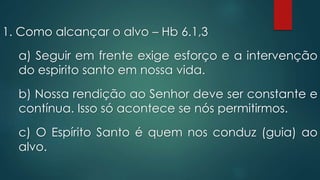 1. Como alcançar o alvo – Hb 6.1,3
a) Seguir em frente exige esforço e a intervenção
do espirito santo em nossa vida.
b) Nossa rendição ao Senhor deve ser constante e
contínua. Isso só acontece se nós permitirmos.
c) O Espírito Santo é quem nos conduz (guia) ao
alvo.
 