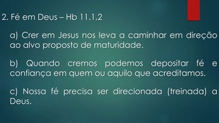 2. Fé em Deus – Hb 11.1,2
a) Crer em Jesus nos leva a caminhar em direção
ao alvo proposto de maturidade.
b) Quando cremos podemos depositar fé e
confiança em quem ou aquilo que acreditamos.
c) Nossa fé precisa ser direcionada (treinada) a
Deus.
 