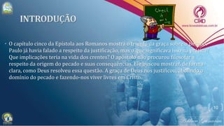 • O capítulo cinco da Epístola aos Romanos mostra o triunfo da graça sobre o pecado.
Paulo já havia falado a respeito da justificação, mas o que significava isso na prática?
Que implicações teria na vida dos crentes? O apóstolo não procurou filosofar a
respeito da origem do pecado e suas consequências. Ele buscou mostrar, de forma
clara, como Deus resolveu essa questão. A graça de Deus nos justificou, abolindo o
domínio do pecado e fazendo-nos viver livres em Cristo.
10
 