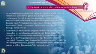 2. Paulo não aceita e não confirma o antinomismo.
• No antimonismo não há normas. Os que erroneamente aceitavam tal
pensamento acreditavam que quanto mais pecarmos mais graça
receberemos. Em outras palavras, a graça não impõe limite algum.
Antevendo esse entendimento equivocado, o apóstolo pergunta: "Que
diremos, pois? Permaneceremos no pecado, para que a graça seja mais
abundante?" (Rm 6.1). A resposta é não! A graça não deve servir de
desculpa para o pecado.
• Infelizmente, o antinomismo tem ganhado força em nossa sociedade,
passando a ser socialmente aceito até mesmo dentro das igrejas
evangélicas. Esta é uma doutrina venenosa, que erroneamente faz com
que a graça de Deus pareça validar todo tipo de comportamento
contrário à Palavra de Deus. Em geral, tal pensamento vem "vestido" de
uma roupagem espiritual, porém o antinomista costuma ser relativista
quando se utiliza da expressão "não tem nada a ver".
13
I-OSINIMIGOSDAGRAÇA
 