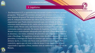 3. Legalismo.
• Em Romanos 6.15, o apóstolo tem em mente o judeu legalista, quando
pergunta: "Pois quê? Pecaremos porque não estamos debaixo da lei,
mas debaixo da graça? De modo nenhum!" A doutrina da justificação
pela fé, independentemente das obras da lei, levaria o legalista a
argumentar que Paulo estaria ensinado que, em virtude de não
estarmos mais debaixo da lei, então não há mais obrigação alguma com
o viver santo. Nesse caso, não haveria mais nenhuma barreira de
contenção contra o pecado. Na mente do legalista, somente a lei de
Moisés era o instrumento adequado para agradar a Deus. Isso justifica
as dezenas, e às vezes, centenas de preceitos que o judaísmo associou
com o Decálogo. Os legalistas criaram como desdobramento da lei 613
preceitos. A teologia de Paulo irá ensinar que mesmo não estando mais
debaixo da lei, o cristão não ficou sem parâmetros espirituais. Pelo
contrário, agora que ele tem a vida de Jesus Cristo dentro de si, está
capacitado a agradar a Deus, mesmo sem se submeter à letra da Lei de
Moisés.
14
I-OSINIMIGOSDAGRAÇA
 