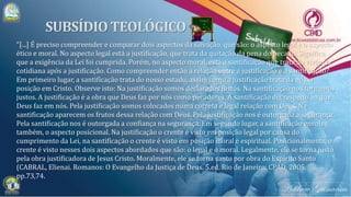 "[...] É preciso compreender e comparar dois aspectos da salvação, que são: o aspecto legal e o aspecto
ético e moral. No aspecto legal está a justificação, que trata da quitação da pena do pecado. Significa
que a exigência da Lei foi cumprida. Porém, no aspecto moral, está a santificação que trata da vivência
cotidiana após a justificação. Como compreender então a relação entre a justificação e a santificação?
Em primeiro lugar, a santificação trata do nosso estado, assim como a justificação trata da nossa
posição em Cristo. Observe isto: Na justificação somos declarados justos. Na santificação nos tornamos
justos. A justificação é a obra que Deus faz por nós como pecadores. A santificação diz respeito ao que
Deus faz em nós. Pela justificação somos colocados numa correta e legal relação com Deus. Na
santificação aparecem os frutos dessa relação com Deus. Pela justificação nos é outorgada a segurança.
Pela santificação nos é outorgada a confiança na segurança. Em segundo lugar, a santificação envolve,
também, o aspecto posicional. Na justificação o crente é visto em posição legal por causa do
cumprimento da Lei, na santificação o crente é visto em posição moral e espiritual. Posicionalmente, o
crente é visto nesses dois aspectos abordados que são: o legal e o moral. Legalmente, ele se torna justo
pela obra justificadora de Jesus Cristo. Moralmente, ele se torna santo por obra do Espírito Santo
(CABRAL, Elienai. Romanos: O Evangelho da Justiça de Deus. 5.ed. Rio de Janeiro: CPAD, 2005,
pp.73,74.
 