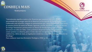17
*Antinomismo
"Literalmente significa contra a lei. Doutrina que assevera não haver mais
necessidade de se pregar nem de se observar as leis morais do Antigo Testamento.
Calibrando esta assertiva, alegam os antinomistas que, salvos pela fé em Cristo Jesus,
já estamos livres da tutela de Moisés. Ignoram, porém, serem as ordenanças morais
do Antigo Testamento pertencentes ao elenco do direito natural que o Criador
incrustara na alma de Adão. Como podemos desprezar os Dez Mandamentos? Todo
crente piedoso os observa, pois o Cristo não veio revogá-los; veio cumpri-los e
sublimá-los. Além do mais, as legislações modernas estão alicerçadas justamente no
Decálogo."
Para conhecer mais leia Dicionário Teológico, CPAD, p. 44.
 