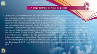 • Para Paulo, o pecado era como um tirano impiedoso que não poupava seus súditos. Ele reinou desde
que entrou no mundo e seu domínio parecia não ser ameaçado. O pecado dominou os que não
estavam debaixo da Lei e dominou também os que estavam sob sua égide. Não havia escapatória. Por
causa do "velho homem", uma expressão que para Paulo é sinônimo de natureza caída e pecaminosa,
que esse iníquo tirano conseguia reinar. Como se libertar, então, desse tirano? Paulo mostra que a
solução de Deus foi aquilo que lhe servia de base de sustentação, o corpo do pecado: "Sabendo isto:
que o nosso velho homem foi com ele crucificado, para que o corpo do pecado seja desfeito, a fim de
que não sirvamos mais ao pecado" (Rm 6.6). O "corpo do pecado" significa mais do que simplesmente
o corpo físico, mas o corpo como algo que instrumentaliza o pecado e que precisava ser destruído. A
palavra grega katargeo, traduzida em Romanos 6.6 como destruído, possui o sentido de destronado
ou tornado inoperante. Foi, portanto, através da cruz de Cristo que esse tirano foi destronado e teve
seu domínio desfeito. A graça de Deus triunfou sobre o pecado. Glória a Deus pelo seu dom inefável (1
Co 9.15).
19
 