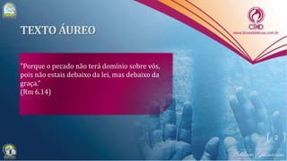 "Porque o pecado não terá domínio sobre vós,
pois não estais debaixo da lei, mas debaixo da
graça."
(Rm 6.14)
2
 