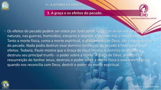 • Os efeitos do pecado podem ser vistos por toda parte. Podemos vê-los nas catástrofes
naturais, nas guerras, homicídios, estupros e abortos. O pecado traz a marca da morte.
Tanto a morte física, como a morte espiritual, o afastamento de Deus, são consequências
do pecado. Nada podia destruir esse domínio tenebroso do pecado e fazer parar seus
efeitos. Todavia, Paulo mostra que a Graça de Deus invadiu o domínio do pecado e
destruiu seu principal trunfo - o poder sobre a morte. A graça de Deus, presente na
ressurreição do Senhor Jesus, destruiu o poder sobre a morte física e essa mesma graça,
quando nos reconcilia com Deus, destrói o poder da morte espiritual.
21
 
