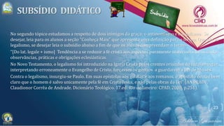 23
No segundo tópico estudamos a respeito de dois inimigos da graça: o antinomismo e o legalismo. Se
desejar, leia para os alunos a seção "Conheça Mais" que apresenta uma definição para o termo. Quando ao
legalismo, se desejar leia o subsídio abaixo a fim de que os alunos compreendam o termo.
"[Do lat. legale + ismo] Tendência a se reduzir a fé cristã aos aspectos puramente materiais e formais das
observâncias, práticas e obrigações eclesiásticas.
No Novo Testamento, o legalismo foi introduzido na Igreja Cristã pelos crentes oriundos do judaísmo que,
interpretando erroneamente o Evangelho de Cristo, forçavam os gentios a guardarem a Lei de Moisés.
Contra o legalismo, insurgiu-se Paulo. Em suas epístolas aos gálatas e aos romanos, o apóstolo deixou bem
claro que o homem é salvo unicamente pela fé em Cristo Jesus, e não pelas obras da Lei" (ANDRADE,
Claudionor Corrêa de Andrade. Dicionário Teológico. 17.ed. Rio de Janeiro: CPAD, 2008, p.251).
 