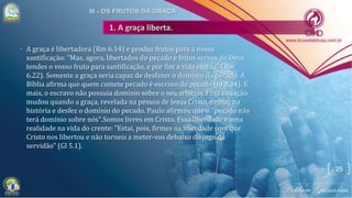 • A graça é libertadora (Rm 6.14) e produz frutos para a nossa
santificação: "Mas, agora, libertados do pecado e feitos servos de Deus,
tendes o vosso fruto para santificação, e por fim a vida eterna" (Rm
6.22). Somente a graça seria capaz de desfazer o domínio do pecado. A
Bíblia afirma que quem comete pecado é escravo do pecado (Jo 8.34). E
mais, o escravo não possuía domínio sobre o seu arbítrio. Essa situação
mudou quando a graça, revelada na pessoa de Jesus Cristo, entrou na
história e desfez o domínio do pecado. Paulo afirmou que o "pecado não
terá domínio sobre nós".Somos livres em Cristo. Essa liberdade é uma
realidade na vida do crente: "Estai, pois, firmes na liberdade com que
Cristo nos libertou e não torneis a meter-vos debaixo do jugo da
servidão" (Gl 5.1).
25
 