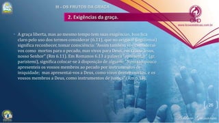 • A graça liberta, mas ao mesmo tempo tem suas exigências. Isso fica
claro pelo uso dos termos considerar (6.11), que no original (logizomai)
significa reconhecer, tomar consciência: "Assim também vós considerai-
vos como mortos para o pecado, mas vivos para Deus, em Cristo Jesus,
nosso Senhor" (Rm 6.11). Em Romanos 6.13 a palavra "apresentar" (gr.
paristemi), significa colocar-se à disposição de alguém: "Nem tampouco
apresenteis os vossos membros ao pecado por instrumentos de
iniquidade; mas apresentai-vos a Deus, como vivos dentre mortos, e os
vossos membros a Deus, como instrumentos de justiça" (Rm 6.13).
26
 