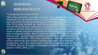 "Consagração do corpo mortal
'Não reine, portanto, o pecado em vosso corpo mortal, de maneira que
obedeçais às suas paixões' (Rm 6.1). Entendemos que o pecado opera por
meio do corpo. Da mesma forma que o corpo pode ser consagrado a Deus
(Rm 12.1), pode também ser dedicado ao pecado. É claro que o corpo, por si
mesmo não pode fazer nada, pois é controlado pela mente. Entretanto,
quando o pecado domina a mente do homem, ele controla as ações do
corpo. A mente pertence ao domínio da alma humana, e quando a primeira
alma inteligente (Adão - Rm 5.12) pecou, todo o seu corpo foi dominado
pelo pecado. Quando Paulo exorta os que já haviam experimentado a
regeneração dizendo: 'Não reine o pecado em vosso corpo mortal', ele
estava mostrando aos crentes, romanos que, uma vez que foram
justificados, resta-lhes agora viver como tais, na santificação do Espírito"
(CABRAL, Elienai. Romanos: O Evangelho da Justiça de Deus. 5.ed. Rio de
Janeiro: CPAD, 2005, p.77). 29
 