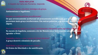 31
Segundo a lição, cite dois inimigos da graça.
Antinomismo e legalismo.
Em que os antinomistas acreditavam?
Os que erroneamente aceitavam tal pensamento acreditavam que quanto mais
pecarmos mais graça receberemos. Em outras palavras, a graça não impõe limite
algum.
Para o legalista qual era o único instrumento adequado para agradar a Deus?
Na mente do legalista, somente a lei de Moisés era o instrumento adequado para
agradar a Deus.
Segundo a lição, o que a graça de Deus destrói?
A graça destrói o domínio do pecado.
Qual fruto a graça produz no crente?
Os frutos da liberdade e da santificação.
 