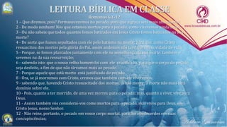 4
1 – Que diremos, pois? Permaneceremos no pecado, para que a graça seja mais abundante?
2 - De modo nenhum! Nós que estamos mortos para o pecado, como viveremos ainda nele?
3 - Ou não sabeis que todos quantos fomos batizados em Jesus Cristo fomos batizados na sua
morte?
4 - De sorte que fomos sepultados com ele pelo batismo na morte; para que, como Cristo
ressuscitou dos mortos pela glória do Pai, assim andemos nós também em novidade de vida.
5 - Porque, se fomos plantados juntamente com ele na semelhança da sua morte, também o
seremos na da sua ressurreição;
6 - sabendo isto: que o nosso velho homem foi com ele crucificado, para que o corpo do pecado
seja desfeito, a fim de que não sirvamos mais ao pecado.
7 - Porque aquele que está morto está justificado do pecado.
8 - Ora, se já morremos com Cristo, cremos que também com ele viveremos;
9 - sabendo que, havendo Cristo ressuscitado dos mortos, já não morre; a morte não mais terá
domínio sobre ele.
10 - Pois, quanto a ter morrido, de uma vez morreu para o pecado; mas, quanto a viver, vive para
Deus.
11 - Assim também vós considerai-vos como mortos para o pecado, mas vivos para Deus, em
Cristo Jesus, nosso Senhor.
12 - Não reine, portanto, o pecado em vosso corpo mortal, para lhe obedecerdes em suas
concupiscências;
 