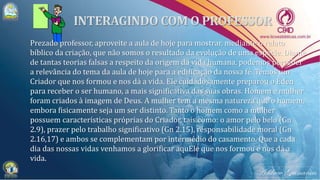 Prezado professor, aproveite a aula de hoje para mostrar, mediante o relato
bíblico da criação, que não somos o resultado da evolução de uma espécie. Diante
de tantas teorias falsas a respeito da origem da vida humana, podemos perceber
a relevância do tema da aula de hoje para a edificação da nossa fé. Temos um
Criador que nos formou e nos dá a vida. Ele cuidadosamente preparou o Éden
para receber o ser humano, a mais significativa das suas obras. Homem e mulher
foram criados à imagem de Deus. A mulher tem a mesma natureza que o homem,
embora fisicamente seja um ser distinto. Tanto o homem como a mulher
possuem características próprias do Criador, tais como: o amor pelo belo (Gn
2.9), prazer pelo trabalho significativo (Gn 2.15), responsabilidade moral (Gn
2.16,17) e ambos se complementam por intermédio do casamento. Que a cada
dia das nossas vidas venhamos a glorificar aquEle que nos formou e nos dá a
vida.
 