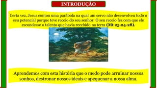 INTRODUÇÃO
Certa vez, Jesus contou uma parábola na qual um servo não desenvolveu todo o
seu potencial porque teve receio do seu senhor. O seu receio fez com que ele
escondesse o talento que havia recebido na terra (Mt 25.24-28).
Aprendemos com esta história que o medo pode arruinar nossos
sonhos, destronar nossos ideais e apequenar a nossa alma.
 