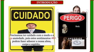 INTRODUÇÃO
Precisamos ter cuidado com o medo e a
ansiedade, pois estes sentimentos
podem fazer adoecer a nossa alma,
corpo e espírito.
 