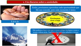 1. Um discurso sobre a ansiedade.
Então, precisamos aproveitar cada oportunidade que
Ele nos concede, pois cada momento é único
Não podemos fazer com que o nosso relógio biológico e nem o
tempo voltem atrás. Também não podemos adiantar o tempo
A VIDA
É dom de
Precisamos
viver o hoje
X
 