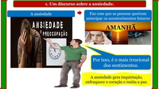 1. Um discurso sobre a ansiedade.
A ansiedade Faz com que as pessoas queiram
antecipar os acontecimentos futuros
AMANHÃ
Por isso, é o mais irracional
dos sentimentos.
A ansiedade gera inquietação,
enfraquece o coração e rouba a paz.
 
