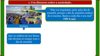 1. Um discurso sobre a ansiedade.
Ensinou
Que os súditos do seu Reino
não deviam se ocupar com o
dia de amanhã
“Não vos inquieteis, pois, pelo dia de
amanhã, porque o dia de amanhã cuidará
de si mesmo. Basta a cada dia o seu mal”
(Mt 6.34).
 