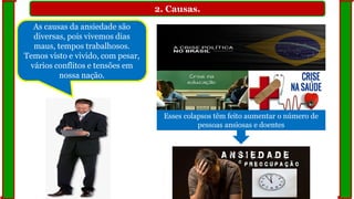 2. Causas.
As causas da ansiedade são
diversas, pois vivemos dias
maus, tempos trabalhosos.
Temos visto e vivido, com pesar,
vários conflitos e tensões em
nossa nação.
Esses colapsos têm feito aumentar o número de
pessoas ansiosas e doentes
 