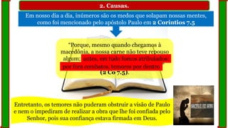 2. Causas.
Em nosso dia a dia, inúmeros são os medos que solapam nossas mentes,
como foi mencionado pelo apóstolo Paulo em 2 Coríntios 7.5
“Porque, mesmo quando chegamos à
macedônia, a nossa carne não teve repouso
algum; antes em tudo fomos atribulados:
por fora combates, temores por dentro”
(2 Co 7.5).
antes, em tudo fomos atribulados:
por fora combates, temores por dentro
Entretanto, os temores não puderam obstruir a visão de Paulo
e nem o impediram de realizar a obra que lhe foi confiada pelo
Senhor, pois sua confiança estava firmada em Deus.
 