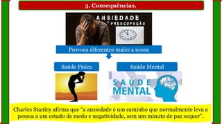 3. Consequências.
Provoca diferentes males a nossa
Saúde Física Saúde Mental
Charles Stanley afirma que “a ansiedade é um caminho que normalmente leva a
pessoa a um estado de medo e negatividade, sem um minuto de paz sequer”.
 