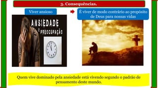 3. Consequências.
Viver ansioso É viver de modo contrário ao propósito
de Deus para nossas vidas
Quem vive dominado pela ansiedade está vivendo segundo o padrão de
pensamento deste mundo.
 