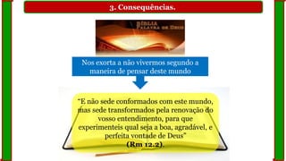 3. Consequências.
Nos exorta a não vivermos segundo a
maneira de pensar deste mundo
“E não sede conformados com este mundo,
mas sede transformados pela renovação do
vosso entendimento, para que
experimenteis qual seja a boa, agradável, e
perfeita vontade de Deus”
(Rm 12.2).
 