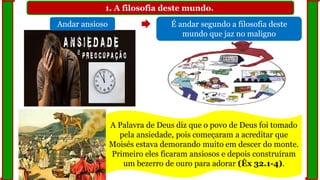 1. A filosofia deste mundo.
Andar ansioso É andar segundo a filosofia deste
mundo que jaz no maligno
A Palavra de Deus diz que o povo de Deus foi tomado
pela ansiedade, pois começaram a acreditar que
Moisés estava demorando muito em descer do monte.
Primeiro eles ficaram ansiosos e depois construíram
um bezerro de ouro para adorar (Êx 32.1-4).
 