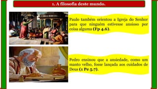 1. A filosofia deste mundo.
Paulo também orientou a Igreja do Senhor
para que ninguém estivesse ansioso por
coisa alguma (Fp 4.6).
Pedro ensinou que a ansiedade, como um
manto velho, fosse lançada aos cuidados de
Deus (1 Pe 5.7).
 