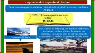 1. Aprendendo a depender do Senhor.
Deus, como um pastor amoroso, cuida de nós suprindo nossas necessidades
(Sl 23.1).
“O SENHOR é o meu pastor, nada me
faltará”
(Sl 23.1).
É a nossa suficiência
Davi, o autor do Salmo 23, um dos mais conhecidos,
aprendeu a confiar e a lançar fora toda a sua
ansiedade. Durante os anos de sua vida ele pôde
experimentar o cuidado e a proteção do Pai Celeste
 