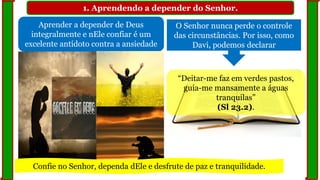 1. Aprendendo a depender do Senhor.
Aprender a depender de Deus
integralmente e nEle confiar é um
excelente antídoto contra a ansiedade
O Senhor nunca perde o controle
das circunstâncias. Por isso, como
Davi, podemos declarar
“Deitar-me faz em verdes pastos,
guia-me mansamente a águas
tranquilas”
(Sl 23.2).
Confie no Senhor, dependa dEle e desfrute de paz e tranquilidade.
 