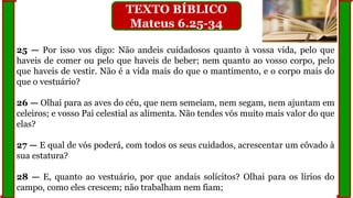 25 — Por isso vos digo: Não andeis cuidadosos quanto à vossa vida, pelo que
haveis de comer ou pelo que haveis de beber; nem quanto ao vosso corpo, pelo
que haveis de vestir. Não é a vida mais do que o mantimento, e o corpo mais do
que o vestuário?
26 — Olhai para as aves do céu, que nem semeiam, nem segam, nem ajuntam em
celeiros; e vosso Pai celestial as alimenta. Não tendes vós muito mais valor do que
elas?
27 — E qual de vós poderá, com todos os seus cuidados, acrescentar um côvado à
sua estatura?
28 — E, quanto ao vestuário, por que andais solícitos? Olhai para os lírios do
campo, como eles crescem; não trabalham nem fiam;
TEXTO BÍBLICO
Mateus 6.25-34
 