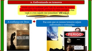 2. Enfrentando os temores
A confiança em Deus
“Ainda que eu andasse pelo vale da sombra da morte,
não temeria mal algum, porque tu estás comigo; a tua
vara e o teu cajado me consolam” (Sl 23.1).
Faz com que os nossos temores sejam
enfrentados e extirpados
não temeria mal algum, porque tu estás comigo
Ainda que eu andasse pelo vale da sombra da morte
 
