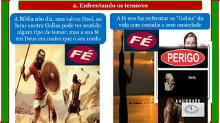 2. Enfrentando os temores
A Bíblia não diz, mas talvez Davi, ao
lutar contra Golias pode ter sentido
algum tipo de temor, mas a sua fé
em Deus era maior que o seu medo
A fé nos faz enfrentar os “Golias” da
vida com ousadia e sem ansiedade
 