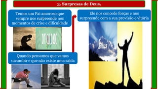 3. Surpresas de Deus.
Temos um Pai amoroso que
sempre nos surpreende nos
momentos de crise e dificuldade
Quando pensamos que vamos
sucumbir e que não existe uma saída
Ele nos concede forças e nos
surpreende com a sua provisão e vitória
 