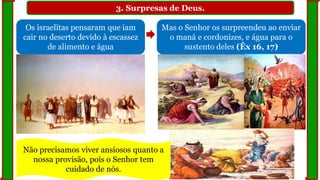 3. Surpresas de Deus.
Os israelitas pensaram que iam
cair no deserto devido à escassez
de alimento e água
Mas o Senhor os surpreendeu ao enviar
o maná e cordonizes, e água para o
sustento deles (Êx 16, 17)
Não precisamos viver ansiosos quanto a
nossa provisão, pois o Senhor tem
cuidado de nós.
 