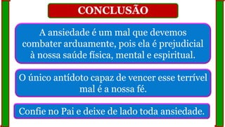 CONCLUSÃO
A ansiedade é um mal que devemos
combater arduamente, pois ela é prejudicial
à nossa saúde física, mental e espiritual.
O único antídoto capaz de vencer esse terrível
mal é a nossa fé.
Confie no Pai e deixe de lado toda ansiedade.
 