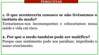 1. O que aconteceria conosco se não tivéssemos o
instinto do medo?
Tornaríamos-nos inconsequentes e colocaríamos nossa
saúde e vida em risco.
2. Por que o medo também pode ser maléfico?
Porque esse sentimento pode nos paralisar, impedindo o
nosso crescimento.
PERGUNTAS
 