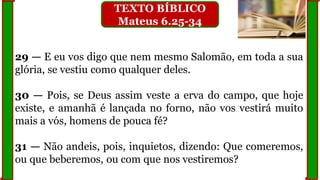 29 — E eu vos digo que nem mesmo Salomão, em toda a sua
glória, se vestiu como qualquer deles.
30 — Pois, se Deus assim veste a erva do campo, que hoje
existe, e amanhã é lançada no forno, não vos vestirá muito
mais a vós, homens de pouca fé?
31 — Não andeis, pois, inquietos, dizendo: Que comeremos,
ou que beberemos, ou com que nos vestiremos?
TEXTO BÍBLICO
Mateus 6.25-34
 