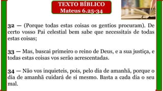 32 — (Porque todas estas coisas os gentios procuram). De
certo vosso Pai celestial bem sabe que necessitais de todas
estas coisas;
33 — Mas, buscai primeiro o reino de Deus, e a sua justiça, e
todas estas coisas vos serão acrescentadas.
34 — Não vos inquieteis, pois, pelo dia de amanhã, porque o
dia de amanhã cuidará de si mesmo. Basta a cada dia o seu
mal.
TEXTO BÍBLICO
Mateus 6.25-34
 