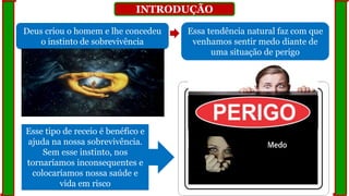 INTRODUÇÃO
Deus criou o homem e lhe concedeu
o instinto de sobrevivência
Essa tendência natural faz com que
venhamos sentir medo diante de
uma situação de perigo
Esse tipo de receio é benéfico e
ajuda na nossa sobrevivência.
Sem esse instinto, nos
tornaríamos inconsequentes e
colocaríamos nossa saúde e
vida em risco
 