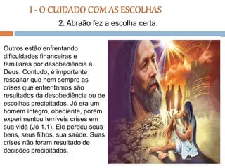 Outros estão enfrentando
dificuldades financeiras e
familiares por desobediência a
Deus. Contudo, é importante
ressaltar que nem sempre as
crises que enfrentamos são
resultados da desobediência ou de
escolhas precipitadas. Jó era um
homem íntegro, obediente, porém
experimentou terríveis crises em
sua vida (Jó 1.1). Ele perdeu seus
bens, seus filhos, sua saúde. Suas
crises não foram resultado de
decisões precipitadas.
2. Abraão fez a escolha certa.
 