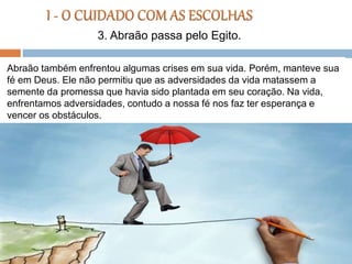 Abraão também enfrentou algumas crises em sua vida. Porém, manteve sua
fé em Deus. Ele não permitiu que as adversidades da vida matassem a
semente da promessa que havia sido plantada em seu coração. Na vida,
enfrentamos adversidades, contudo a nossa fé nos faz ter esperança e
vencer os obstáculos.
3. Abraão passa pelo Egito.
 