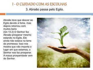 Abraão teve que descer ao
Egito devido à fome, mas
depois retornou com
muitos bens
(Gn 13.2).O Senhor fez
Abraão prosperar mesmo
estando no Egito. Ele
ainda não estava na terra
da promessa. Isso nos
mostra que não importa o
lugar em que estamos, o
Senhor nos faz prosperar.
A nossa prosperidade vem
do Senhor.
3. Abraão passa pelo Egito.
 