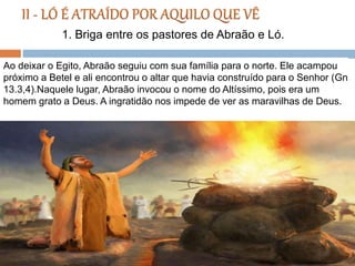 Ao deixar o Egito, Abraão seguiu com sua família para o norte. Ele acampou
próximo a Betel e ali encontrou o altar que havia construído para o Senhor (Gn
13.3,4).Naquele lugar, Abraão invocou o nome do Altíssimo, pois era um
homem grato a Deus. A ingratidão nos impede de ver as maravilhas de Deus.
1. Briga entre os pastores de Abraão e Ló.
 