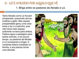 Tanto Abraão como Ló haviam
prosperado, possuindo servos,
ovelhas e gado. Mas aquela
prosperidade gerou uma crise
entre o tio e o sobrinho, pois
não havia mais espaço
suficiente na terra para ambos.
Faltava água e pastagem para
tantos animais, e em pouco
tempo, os pastores de Abraão
e Ló começaram a brigar. A
contenda estava instalada na
família, e era preciso tomar
uma decisão.
1. Briga entre os pastores de Abraão e Ló.
 