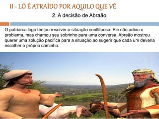 O patriarca logo tentou resolver a situação conflituosa. Ele não adiou o
problema, mas chamou seu sobrinho para uma conversa. Abraão mostrou
querer uma solução pacífica para a situação ao sugerir que cada um deveria
escolher o próprio caminho.
2. A decisão de Abraão.
 