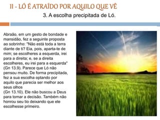 Abraão, em um gesto de bondade e
mansidão, fez a seguinte proposta
ao sobrinho: "Não está toda a terra
diante de ti? Eia, pois, aparta-te de
mim; se escolheres a esquerda, irei
para a direita; e, se a direita
escolheres, eu irei para a esquerda"
(Gn 13.9). Parece que Ló não
pensou muito. De forma precipitada,
fez a sua escolha optando por
aquilo que parecia ser melhor aos
seus olhos
(Gn 13.10). Ele não buscou a Deus
para tomar a decisão. Também não
honrou seu tio deixando que ele
escolhesse primeiro.
3. A escolha precipitada de Ló.
 