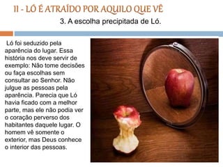 Ló foi seduzido pela
aparência do lugar. Essa
história nos deve servir de
exemplo: Não tome decisões
ou faça escolhas sem
consultar ao Senhor. Não
julgue as pessoas pela
aparência. Parecia que Ló
havia ficado com a melhor
parte, mas ele não podia ver
o coração perverso dos
habitantes daquele lugar. O
homem vê somente o
exterior, mas Deus conhece
o interior das pessoas.
3. A escolha precipitada de Ló.
 